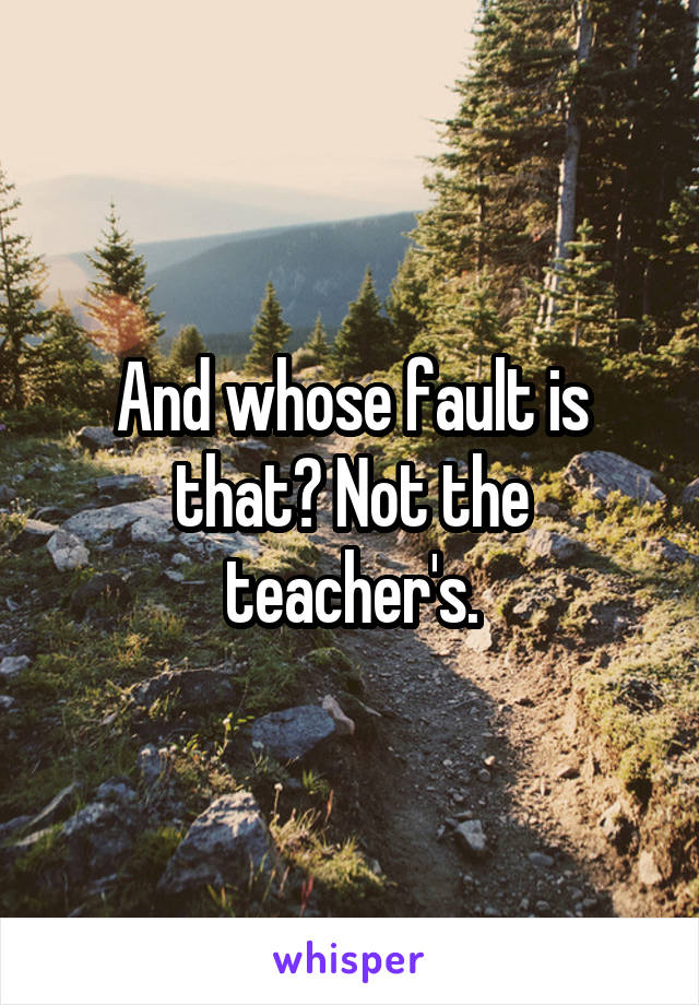 And whose fault is that? Not the teacher's.