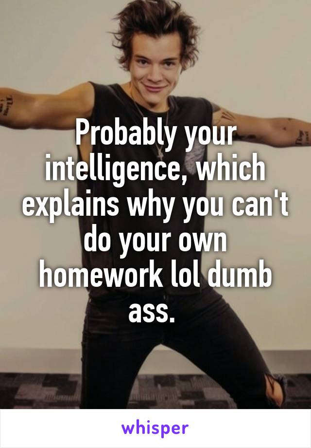 Probably your intelligence, which explains why you can't do your own homework lol dumb ass. 