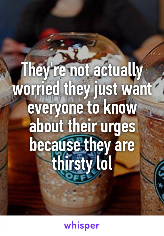 They're not actually worried they just want everyone to know about their urges because they are thirsty lol