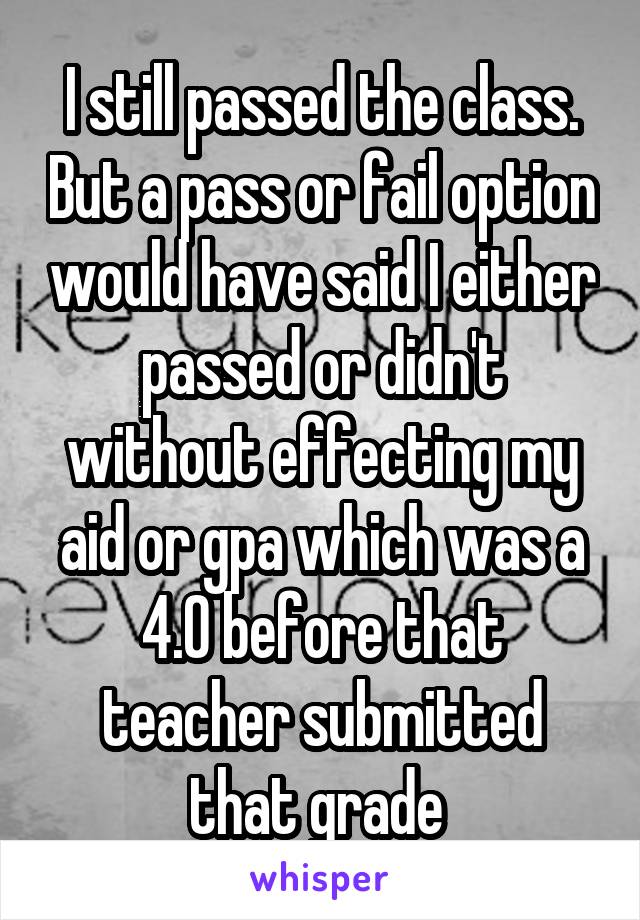 I still passed the class. But a pass or fail option would have said I either passed or didn't without effecting my aid or gpa which was a 4.0 before that teacher submitted that grade 