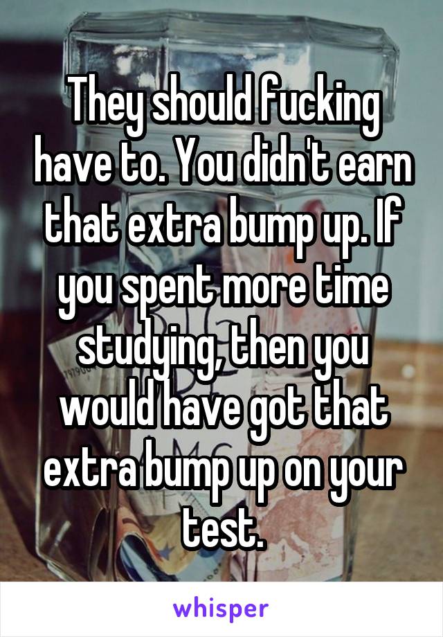 They should fucking have to. You didn't earn that extra bump up. If you spent more time studying, then you would have got that extra bump up on your test.