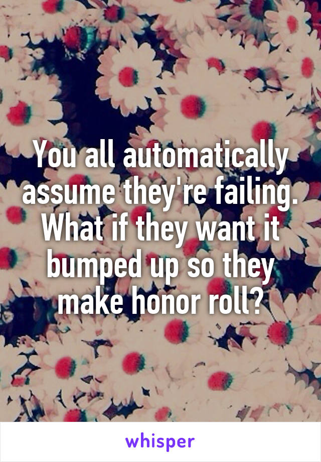 You all automatically assume they're failing. What if they want it bumped up so they make honor roll?