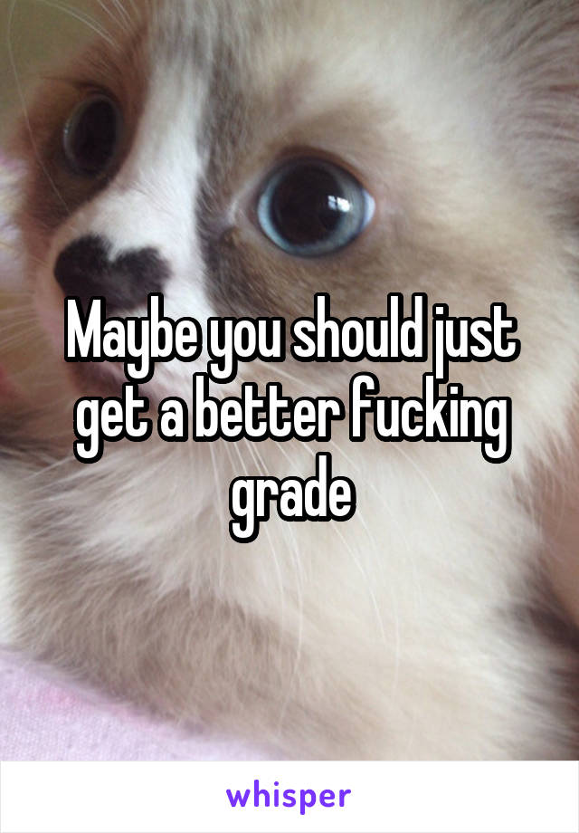 Maybe you should just get a better fucking grade