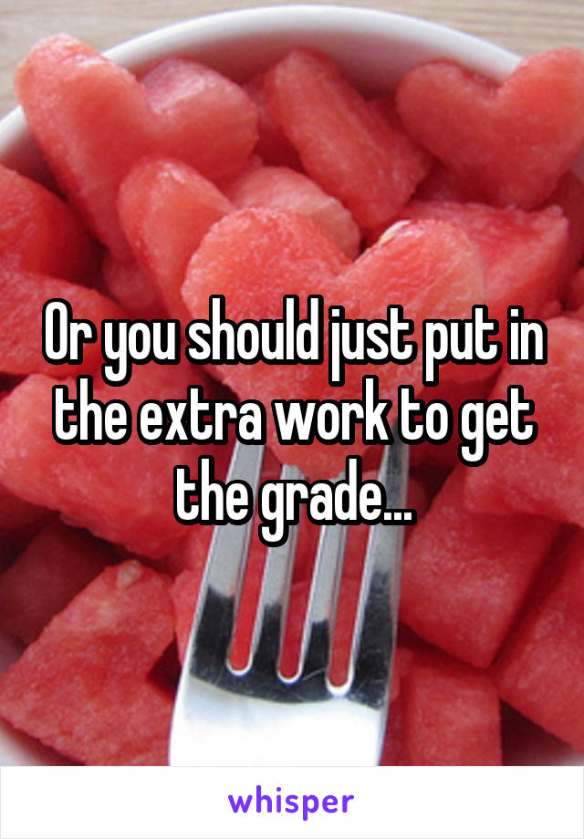 Or you should just put in the extra work to get the grade...