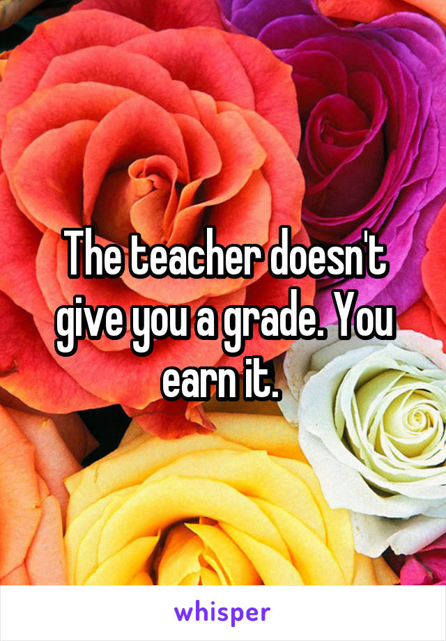 The teacher doesn't give you a grade. You earn it. 