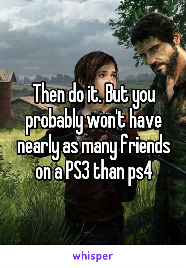 Then do it. But you probably won't have nearly as many friends on a PS3 than ps4