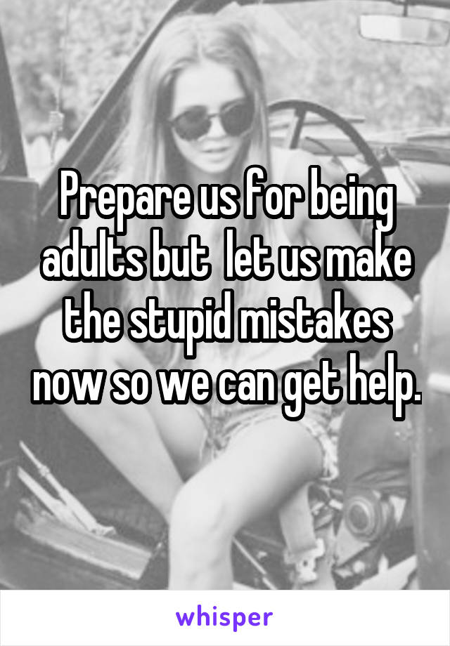 Prepare us for being adults but  let us make the stupid mistakes now so we can get help. 