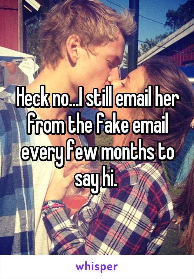 Heck no...I still email her from the fake email every few months to say hi. 