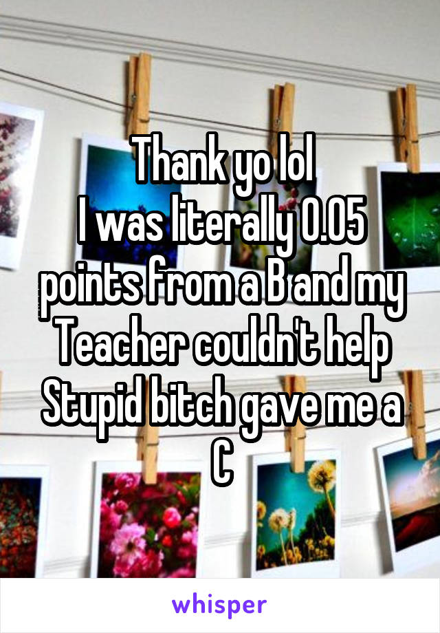 Thank yo lol
I was literally 0.05 points from a B and my Teacher couldn't help
Stupid bitch gave me a C