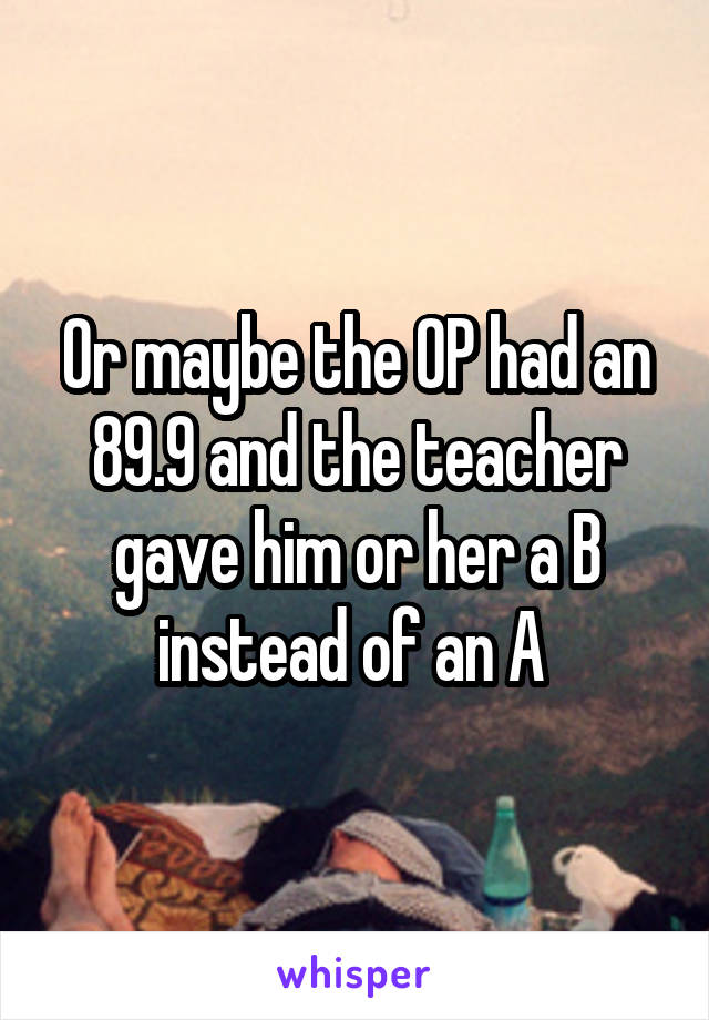 Or maybe the OP had an 89.9 and the teacher gave him or her a B instead of an A 