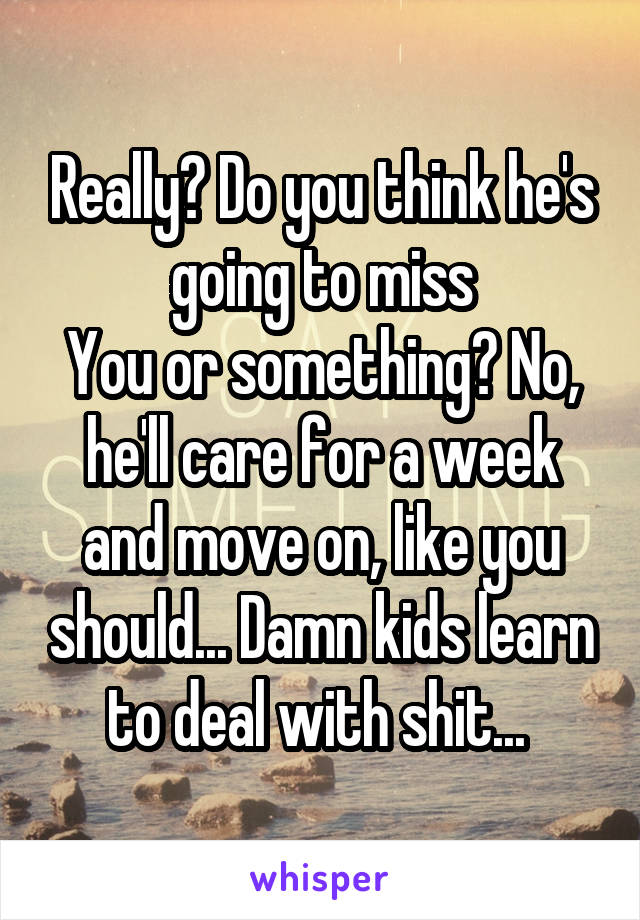 Really? Do you think he's going to miss
You or something? No, he'll care for a week and move on, like you should... Damn kids learn to deal with shit... 