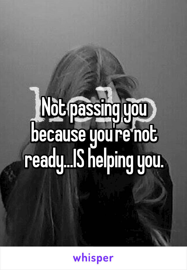 Not passing you because you're not ready...IS helping you.