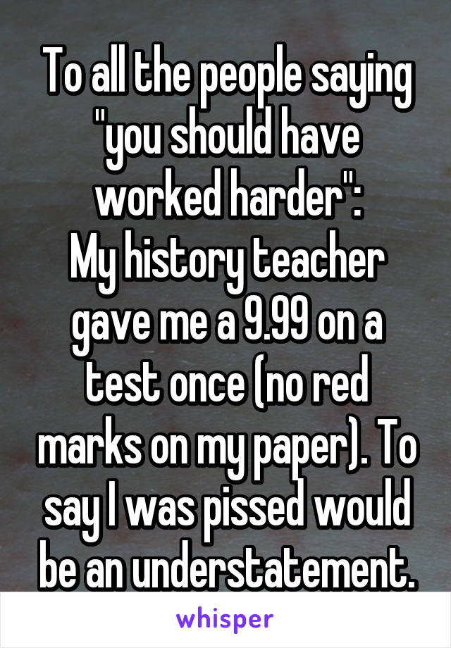 To all the people saying "you should have worked harder":
My history teacher gave me a 9.99 on a test once (no red marks on my paper). To say I was pissed would be an understatement.