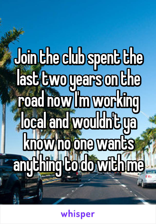 Join the club spent the last two years on the road now I'm working local and wouldn't ya know no one wants anything to do with me