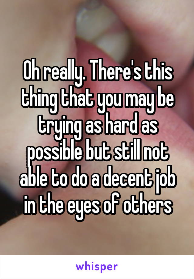 Oh really. There's this thing that you may be trying as hard as possible but still not able to do a decent job in the eyes of others