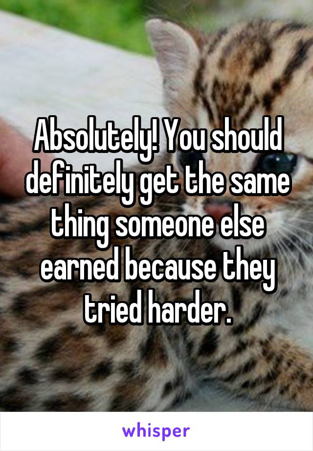 Absolutely! You should definitely get the same thing someone else earned because they tried harder.