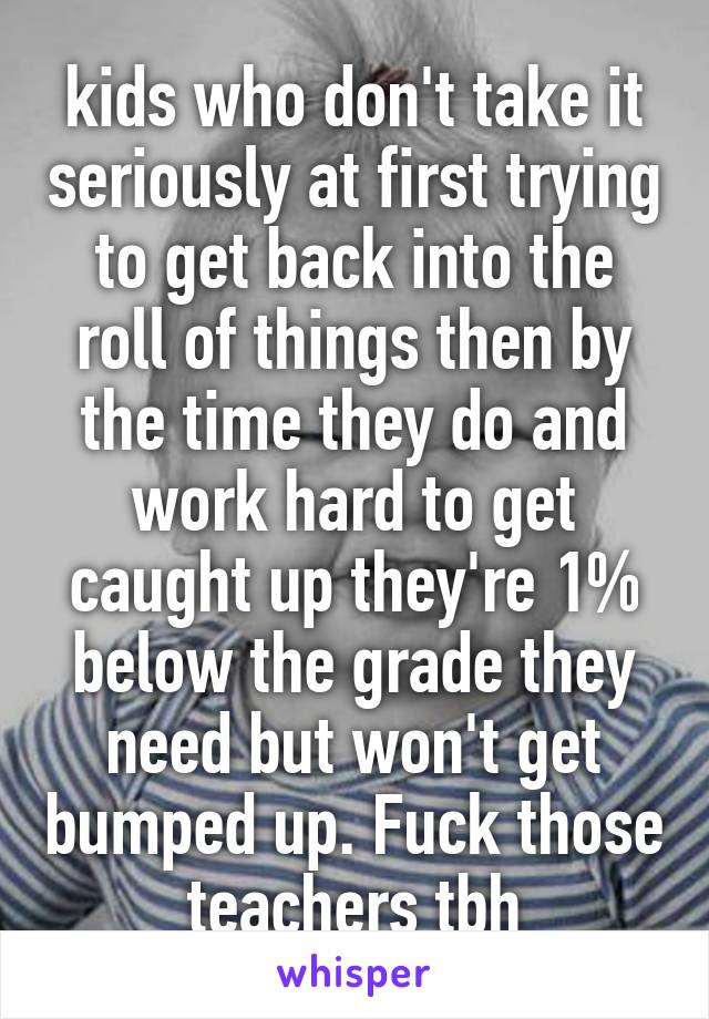 kids who don't take it seriously at first trying to get back into the roll of things then by the time they do and work hard to get caught up they're 1% below the grade they need but won't get bumped up. Fuck those teachers tbh