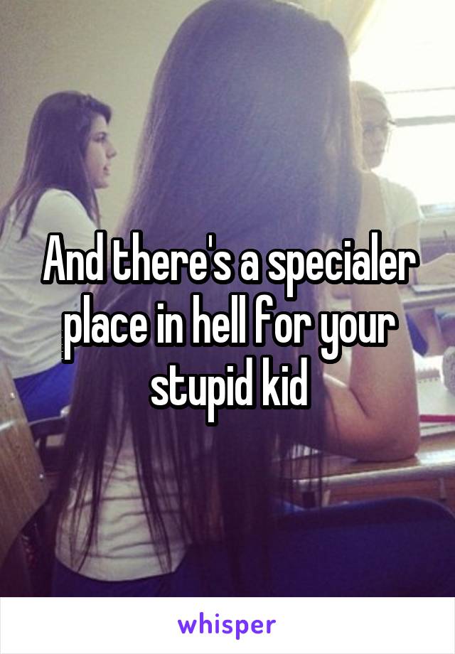 And there's a specialer place in hell for your stupid kid