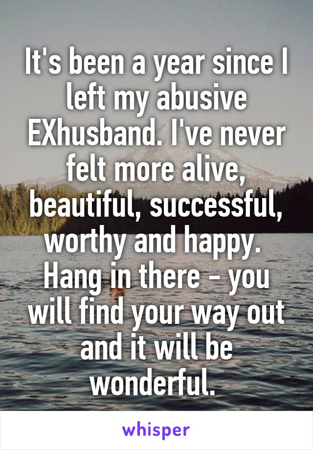 It's been a year since I left my abusive EXhusband. I've never felt more alive, beautiful, successful, worthy and happy. 
Hang in there - you will find your way out and it will be wonderful. 