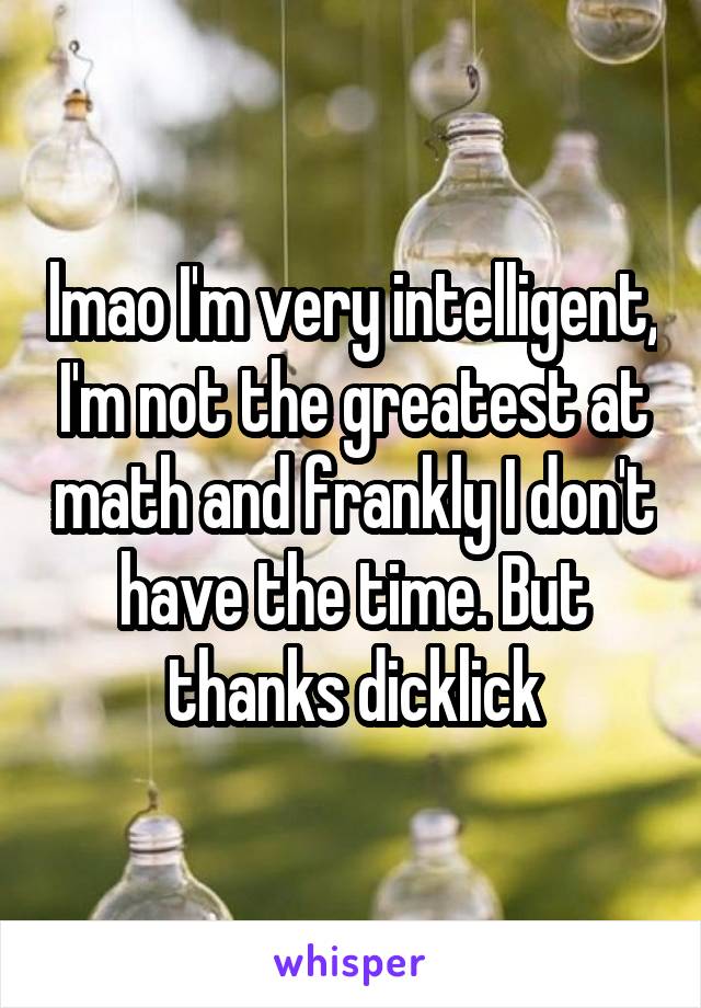 lmao I'm very intelligent, I'm not the greatest at math and frankly I don't have the time. But thanks dicklick