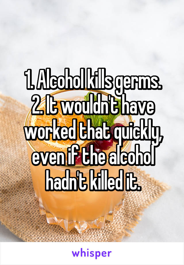 1. Alcohol kills germs.
2. It wouldn't have worked that quickly, even if the alcohol hadn't killed it.
