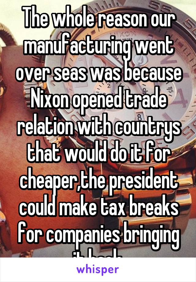 The whole reason our manufacturing went over seas was because Nixon opened trade relation with countrys that would do it for cheaper,the president could make tax breaks for companies bringing it back.