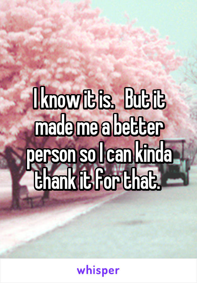 I know it is.   But it made me a better person so I can kinda thank it for that. 