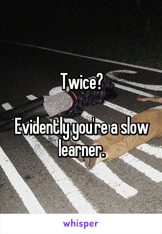 Twice?

Evidently you're a slow learner.