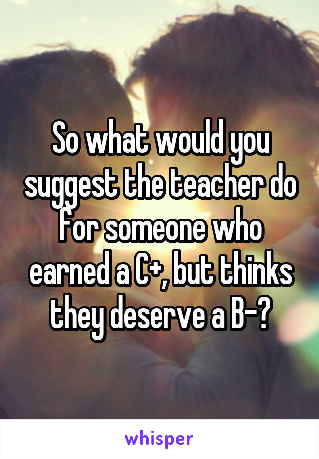 So what would you suggest the teacher do for someone who earned a C+, but thinks they deserve a B-?