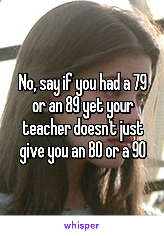 No, say if you had a 79 or an 89 yet your teacher doesn't just give you an 80 or a 90