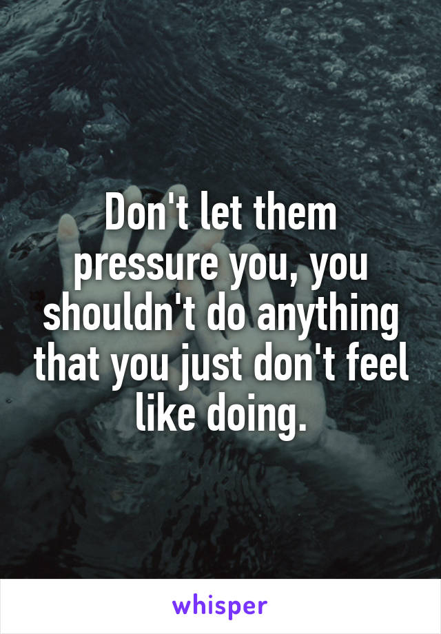 Don't let them pressure you, you shouldn't do anything that you just don't feel like doing.
