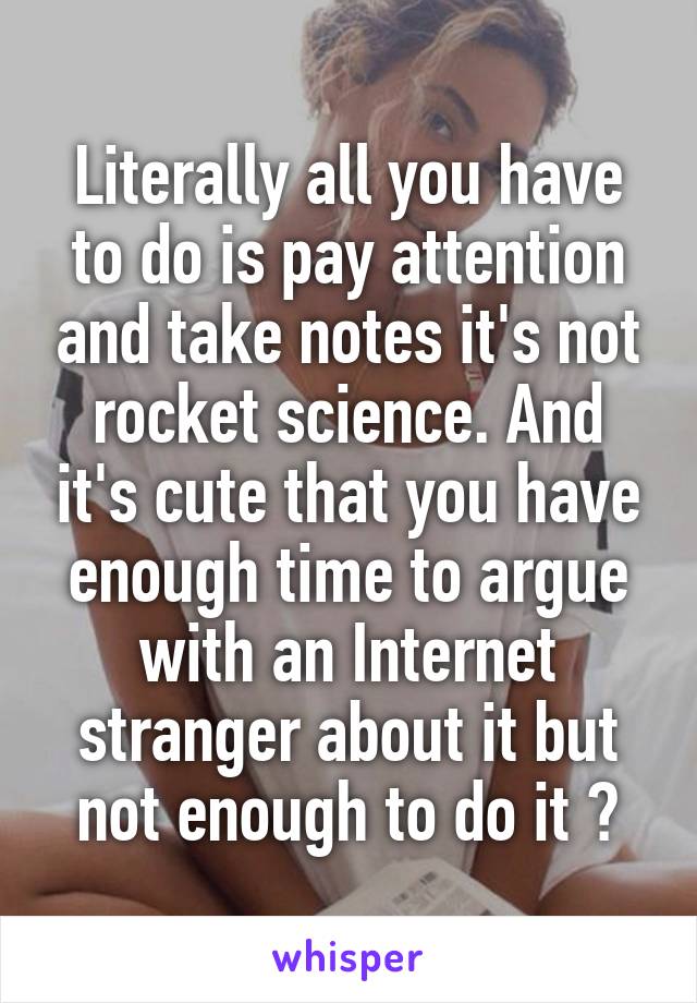 Literally all you have to do is pay attention and take notes it's not rocket science. And it's cute that you have enough time to argue with an Internet stranger about it but not enough to do it 🤗