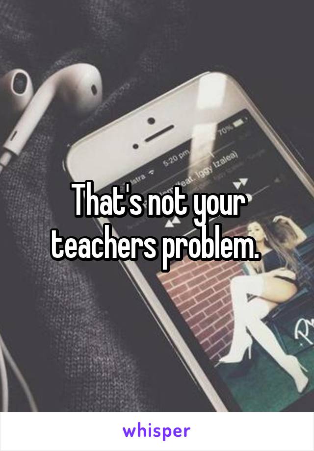 That's not your teachers problem. 