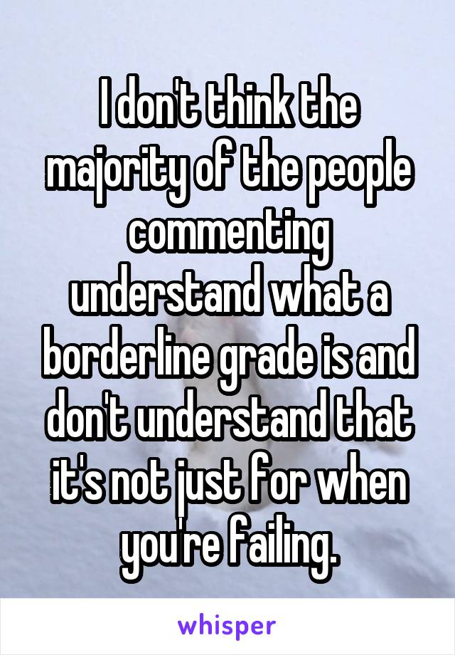 I don't think the majority of the people commenting understand what a borderline grade is and don't understand that it's not just for when you're failing.