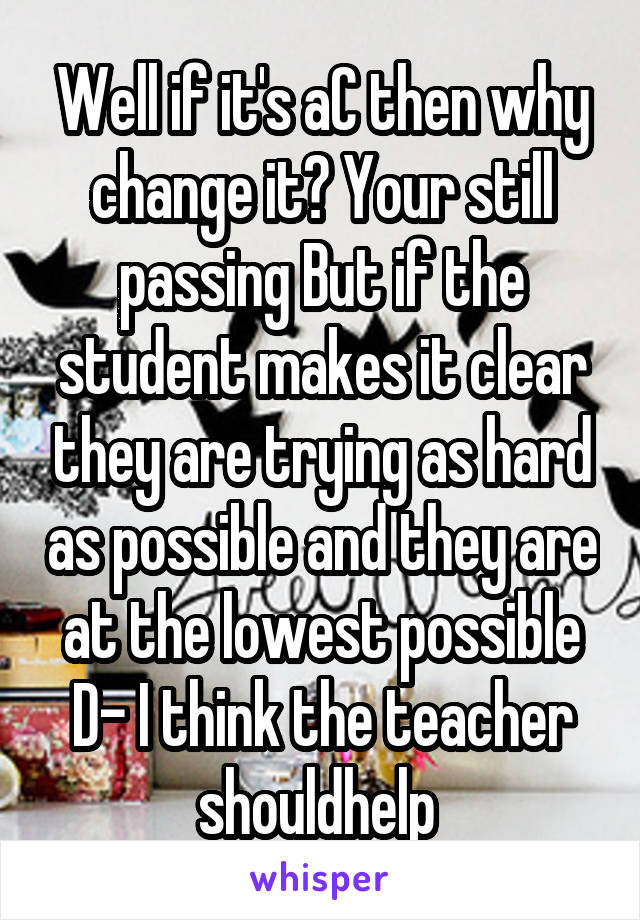 Well if it's aC then why change it? Your still passing But if the student makes it clear they are trying as hard as possible and they are at the lowest possible D- I think the teacher shouldhelp 