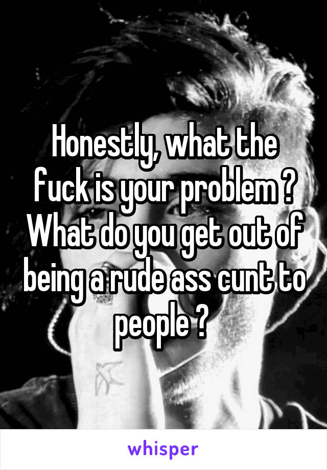 Honestly, what the fuck is your problem ? What do you get out of being a rude ass cunt to people ? 