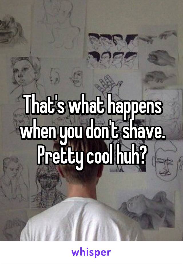That's what happens when you don't shave. Pretty cool huh?