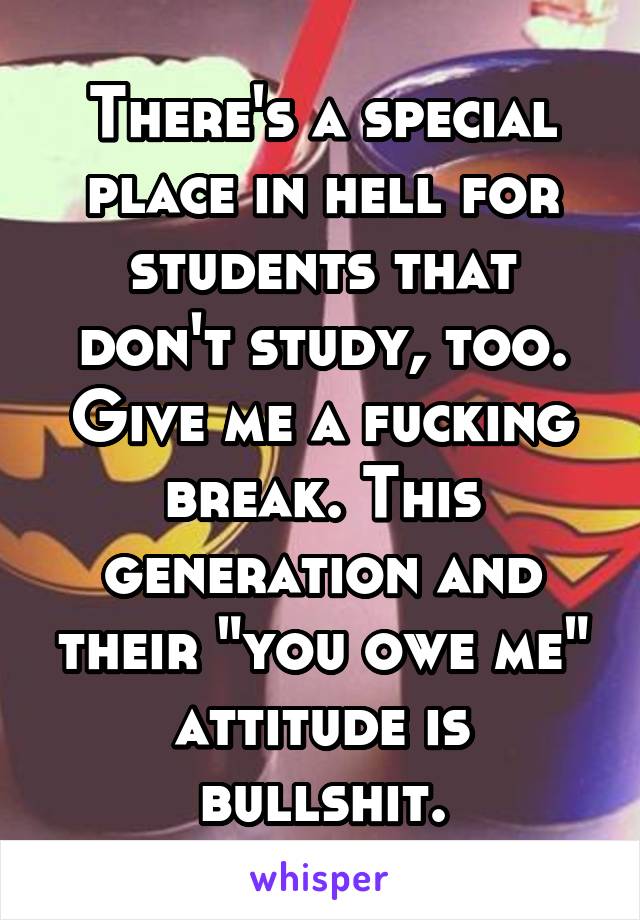 There's a special place in hell for students that don't study, too. Give me a fucking break. This generation and their "you owe me" attitude is bullshit.