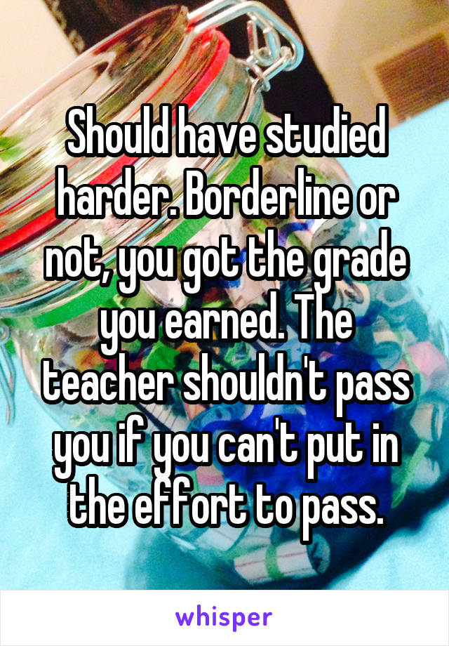 Should have studied harder. Borderline or not, you got the grade you earned. The teacher shouldn't pass you if you can't put in the effort to pass.