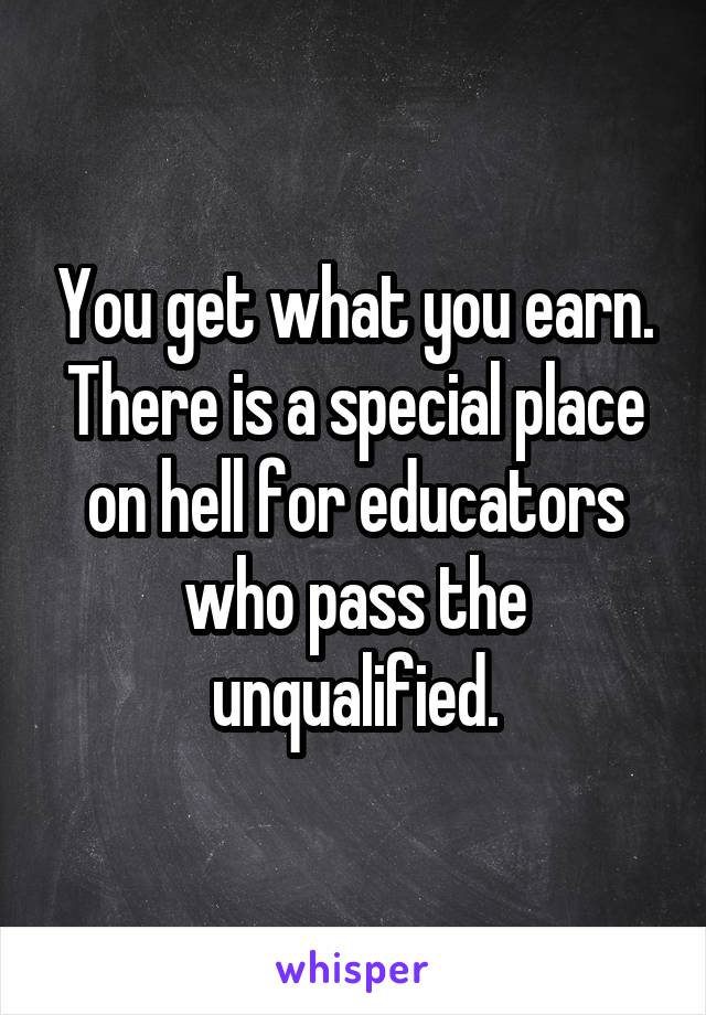 You get what you earn. There is a special place on hell for educators who pass the unqualified.