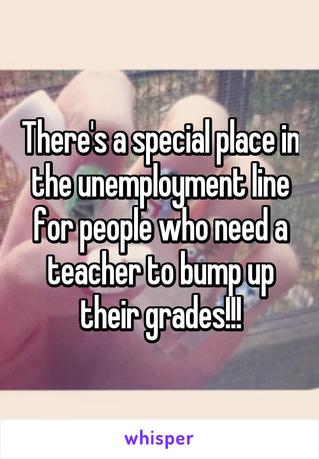 There's a special place in the unemployment line for people who need a teacher to bump up their grades!!!