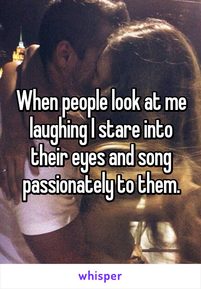 When people look at me laughing I stare into their eyes and song passionately to them.
