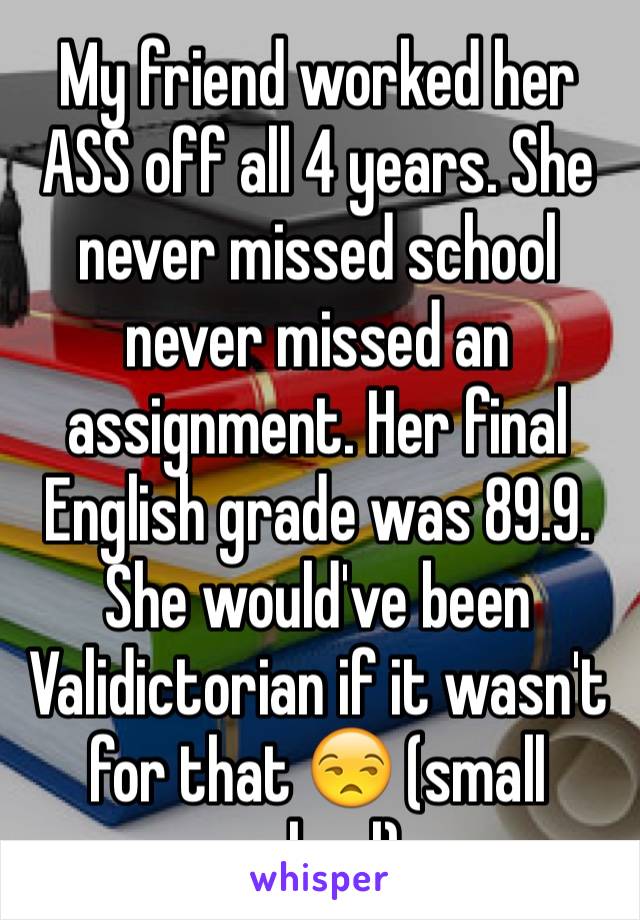 My friend worked her ASS off all 4 years. She never missed school never missed an assignment. Her final English grade was 89.9. She would've been Validictorian if it wasn't for that 😒 (small school)