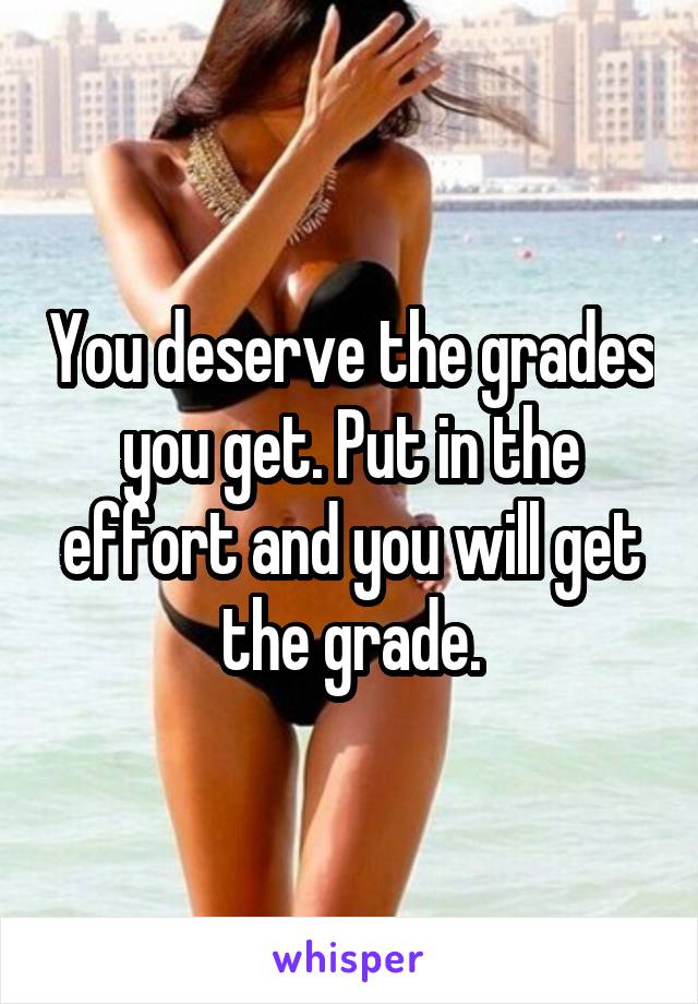 You deserve the grades you get. Put in the effort and you will get the grade.