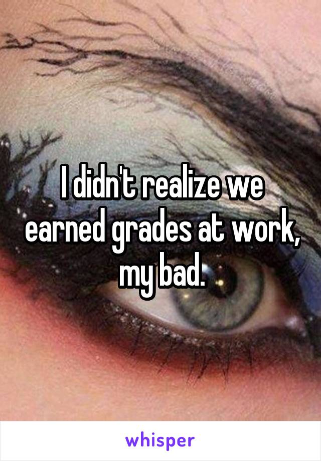 I didn't realize we earned grades at work, my bad.