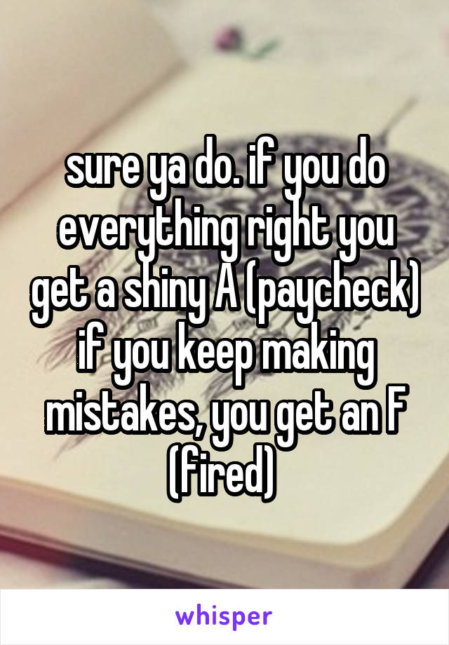 sure ya do. if you do everything right you get a shiny A (paycheck)
if you keep making mistakes, you get an F (fired) 