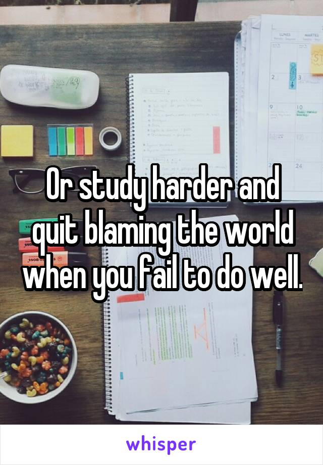 Or study harder and quit blaming the world when you fail to do well.