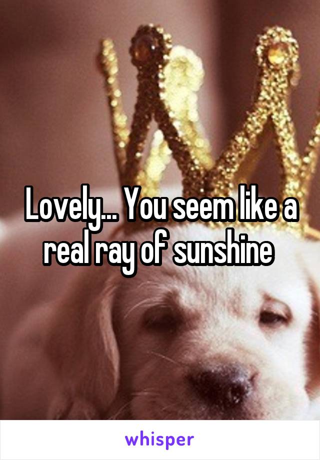 Lovely... You seem like a real ray of sunshine 