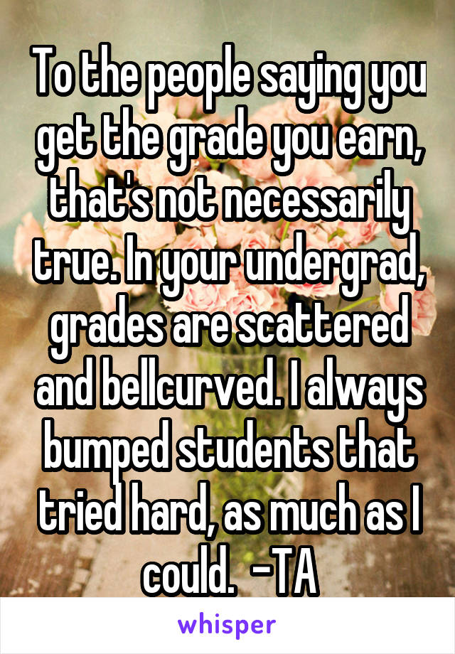 To the people saying you get the grade you earn, that's not necessarily true. In your undergrad, grades are scattered and bellcurved. I always bumped students that tried hard, as much as I could.  -TA