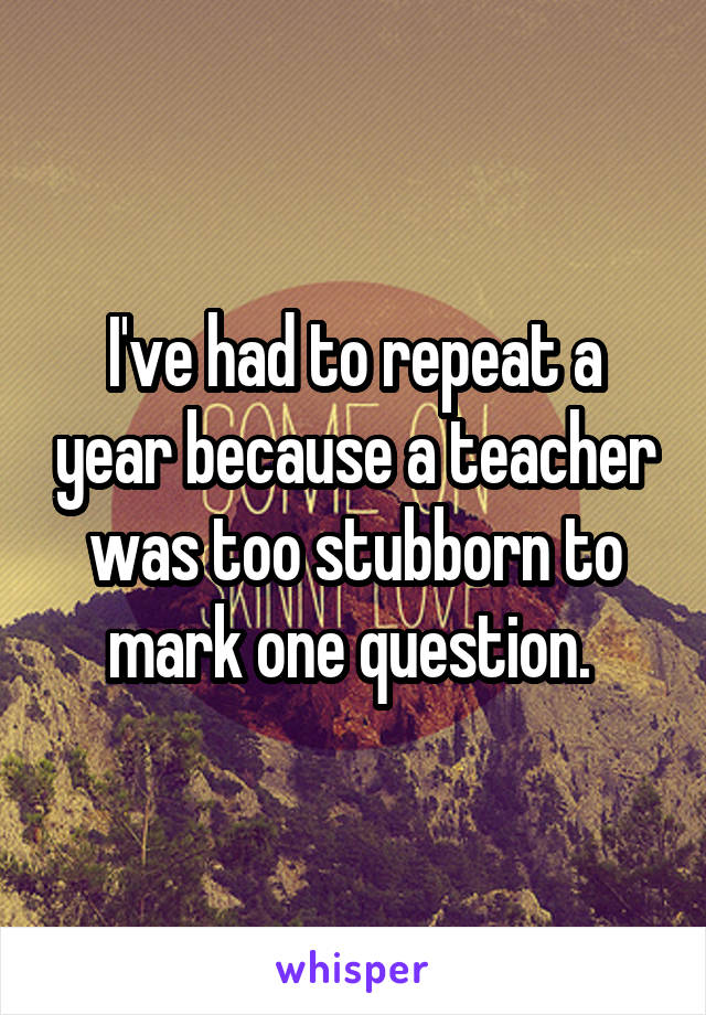 I've had to repeat a year because a teacher was too stubborn to mark one question. 